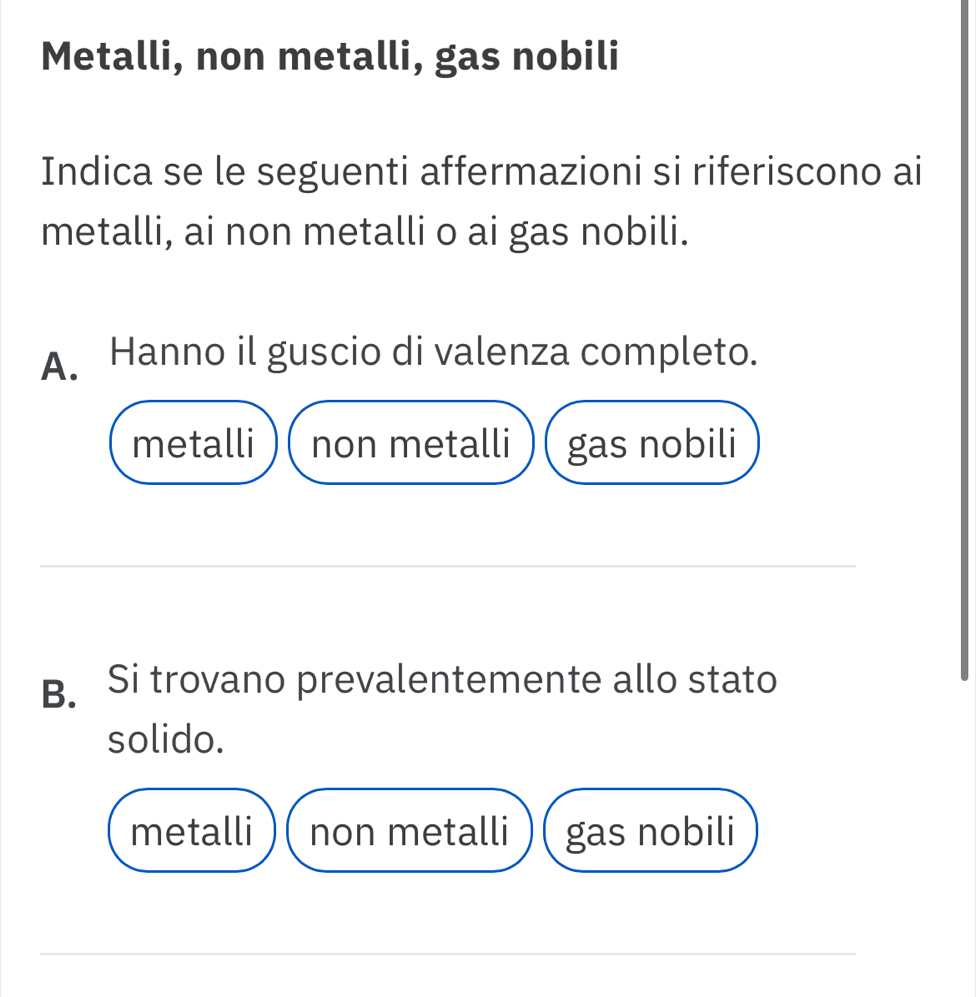 Metalli, non metalli, gas nobili
Indica se le seguenti affermazioni si riferiscono ai
metalli, ai non metalli o ai gas nobili.
A. Hanno il guscio di valenza completo.
metalli non metalli gas nobili
B. Si trovano prevalentemente allo stato
solido.
metalli non metalli gas nobili