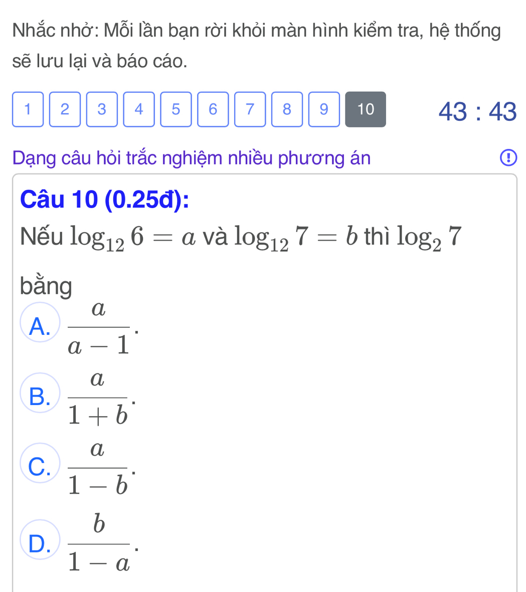 Nhắc nhở: Mỗi lần bạn rời khỏi màn hình kiểm tra, hệ thống
sẽ lưu lại và báo cáo.
1 2 3 4 5 6 7 8 9 10 43:43
Dạng câu hỏi trắc nghiệm nhiều phương án
Câu 10 (0.25đ):
Nếu log _126=a và log _127=b thì log _27
bằng
A.  a/a-1 .
B.  a/1+b .
C.  a/1-b .
D.  b/1-a .