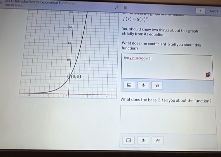 201 - Introduction to Exponential Functions
CARLOS REYES 6 of 13
f(x)=5(3)^x.
You should know two things about this graph
strictly from its equation.
What does the coefficient 5 tell you about this
function?
the y intercept is 5 
. sqrt(± )
What does the base 3 tell you about the function?
sqrt(± )