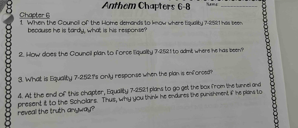 Anthem Chapters 6-8 Name:_ 
Chapter 6 
1. When the Council of the Home demands to know where Equality 7-2521 has been 
because he is tardy, what is his response? 
2. How does the Council plan to force Equality 7-2521 to admit where he has been? 
3. What is Equality 7-2521 's only response when the plan is enforced? 
4. At the end of this chapter, Equality 7-2521 plans to go get the box from the tunnel and 
present it to the Scholars. Thus, why you think he endures the punishment if he plans to 
reveal the truth anyway?