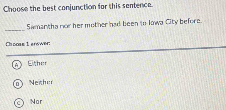 Choose the best conjunction for this sentence.
_
Samantha nor her mother had been to Iowa City before.
Choose 1 answer:
A Either
Neither
Nor