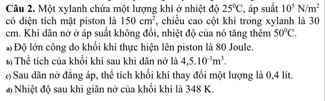 Một xylanh chứa một lượng khí ở nhiệt độ 25°C , áp suất 10^5N/m^2
có diện tích mặt piston là 150cm^2 , chiều cao cột khí trong xylanh là 30
cm. Khí dãn nở ở áp suất không đồi, nhiệt độ của nó tăng thêm 50°C. 
a) Độ lớn công do khối khí thực hiện lên piston là 80 Joule. 
B Thể tích của khối khí sau khi dãn nở là 4,5.10^(-3)m^3. 
: Sau dãn nở đẳng áp, thể tích khối khí thay đổi một lượng là 0,4 lít. 
a) Nhiệt độ sau khi giãn nở của khối khí là 348 K.