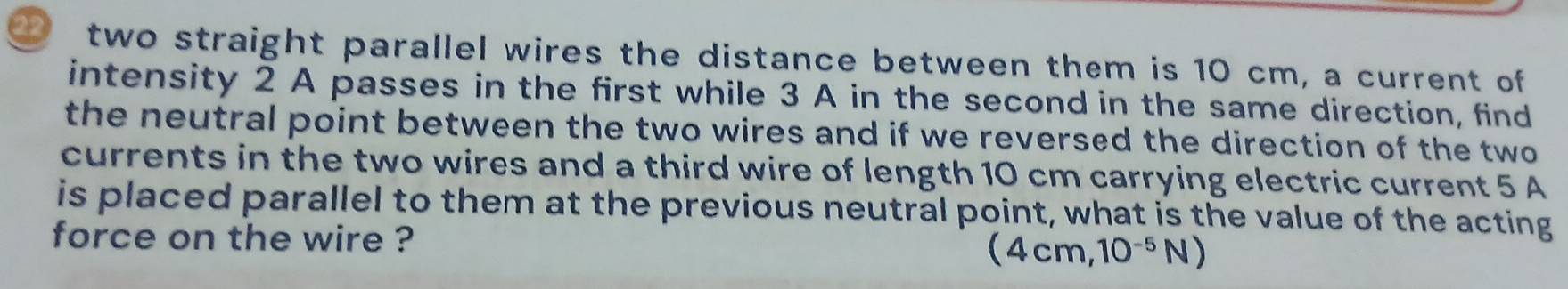 two straight parallel wires the distance between them is 10 cm, a current of 
intensity 2 A passes in the first while 3 A in the second in the same direction, find 
the neutral point between the two wires and if we reversed the direction of the two 
currents in the two wires and a third wire of length 10 cm carrying electric current 5 A
is placed parallel to them at the previous neutral point, what is the value of the acting 
force on the wire ? (4cm,10^(-5)N)