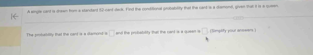 A single card is drawn from a standard 52 -card deck. Find the conditional probability that the card is a diamond, given that it is a queen. 
The probability that the card is a diamond is □ and the probability that the card is a queen is □ (Simplify your answers.)