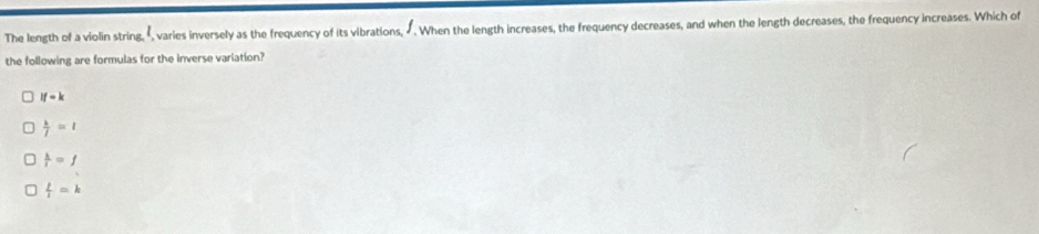 The length of a violin string, É, varies inversely as the frequency of its vibrations, Ú. When the length increases, the frequency decreases, and when the length decreases, the frequency increases. Which of
the following are formulas for the inverse variation?
if-k
 k/j =l
 k/i =f
 l/1 =k