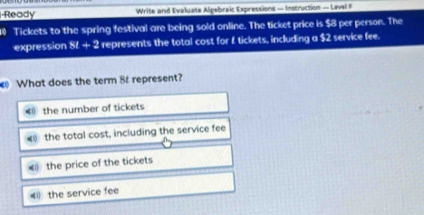 Ready Write and Evaluate Algebraic Expressions — Instruction — Lavel F
1) Tickets to the spring festival are being sold online. The ticket price is $8 per person. The
expression 81+2 represents the total cost for f tickets, including a $2 service fee.
What does the term 8 represent?
4 the number of tickets
the total cost, including the service fee

4 the service fee