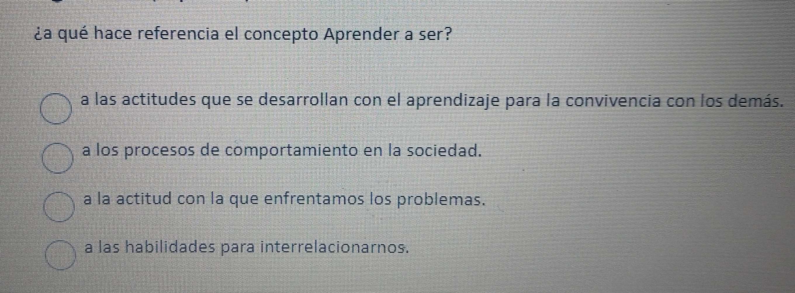 ¿a qué hace referencia el concepto Aprender a ser?
a las actitudes que se desarrollan con el aprendizaje para la convivencia con los demás.
a los procesos de comportamiento en la sociedad.
a la actitud con la que enfrentamos los problemas.
a las habilidades para interrelacionarnos.