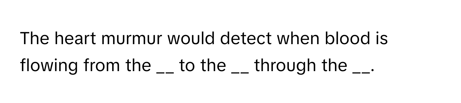 The heart murmur would detect when blood is flowing from the __ to the __ through the __.