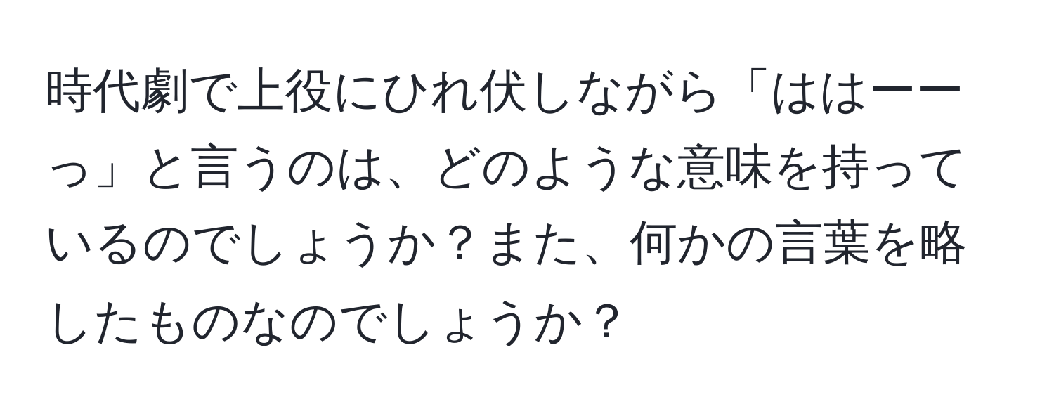 時代劇で上役にひれ伏しながら「ははーーっ」と言うのは、どのような意味を持っているのでしょうか？また、何かの言葉を略したものなのでしょうか？