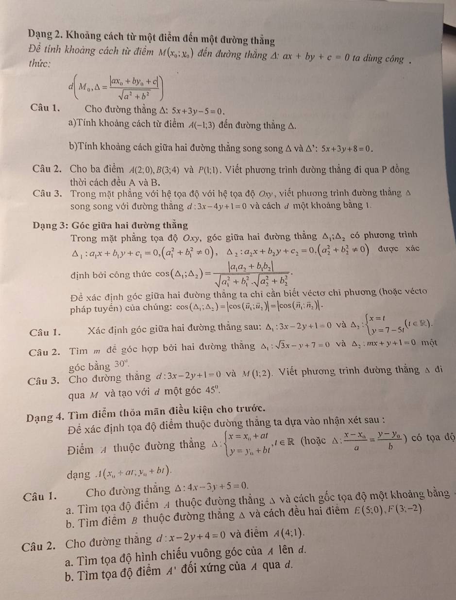 Dạng 2. Khoăng cách từ một điểm đến một đường thắng
Để tính khoảng cách từ điểm M(x_0;x_0) đến đường thắng △ :ax+by+c=0 ta dùng công  .
thức:
d(M_0,△ =frac |ax_0+by_0+c|sqrt(a^2+b^2))
Câu 1.  Cho đường thẳng A: 5x+3y-5=0.
a)Tính khoảng cách từ điểm A(-1;3) đến đường thẳng A.
b)Tính khoảng cách giữa hai đường thẳng song song △ vdot a△ ':5x+3y+8=0.
Câu 2. Cho ba điểm A(2;0),B(3;4) và P(1;1). Viết phương trình đường thẳng đi qua P đồng
thời cách đều A và B.
Câu 3. Trong mặt phẳng với hệ tọa độ với hệ tọa độ Ox, viết phương trình đường thẳng A
song song với đường thẳng d:3x-4y+1=0 và cách # một khoảng bằng 1.
*  Dạng 3: Góc giữa hai đường thắng
Trong mặt phẳng tọa độ Oxy, góc giữa hai đường thẳng △ _1;△ _2 có phương trình
△ _1:a_1x+b_1y+c_1=0,(a_1^(2+b_1^2!= 0),△ _2):a_2x+b_2y+c_2=0,(a_2^(2+b_2^2!= 0) được xác
định bởi công thức cos (△ _1);△ _2)=frac |a_1a_2+b_1b_2|(sqrt(a_1)^2+b_1^2· sqrt (a_2)^2+b_2^2).
Để xác định góc giữa hai đường thẳng ta chỉ cần biết véctơ chỉ phương (hoặc vécto
pháp tuyến) của chúng: cos (△ _1;△ _2)=|cos (vector u_1;vector u_2)|=|cos (vector n_1:vector n_2)|.
Câu 1. Xác định góc giữa hai đường thẳng sau: △ _1:3x-2y+1=0 và △ _2:beginarrayl x=t y=7-5tendarray. (t∈ R).
Câu 2. Tìm m để góc hợp bởi hai đường thẳng △ _1:sqrt(3)x-y+7=0 và △ _2:mx+y+1=0 một
góc bằng 30'0''.
Câu 3. Cho đường thắng d:3x-2y+1=0 và M(1;2) Viết phương trình đường thắng A đi
qua M và tạo với đ một góc 45°.
Dạng 4. Tìm điểm thỏa mãn điều kiện cho trước.
Để xác định tọa độ điểm thuộc đường thắng ta dựa vào nhận xét sau :
Điểm 4 thuộc đường thẳng △ : :beginarrayl x=x_n+at y=y_n+btendarray. ,t∈ R (hoặc △ :frac x-x_0a=frac y-y_0b) có tọa độ
dạng 1(x_0+ar;y_0+bt).
Câu 1. Cho đường thẳng △ :4x-3y+5=0.
a. Tìm tọa độ điểm 4 thuộc đường thẳng Δ và cách gốc tọa độ một khoảng bằng
b. Tìm điểm B thuộc đường thắng △ Vdot a cách đều hai điểm E(5;0),F(3;-2)
Câu 2. Cho đường thắng đ : x-2y+4=0 và điểm A(4;1).
a. Tìm tọa độ hình chiếu vuông góc của 4 lên đ.
b. Tìm tọa độ điểm A' đối xứng của A qua d.