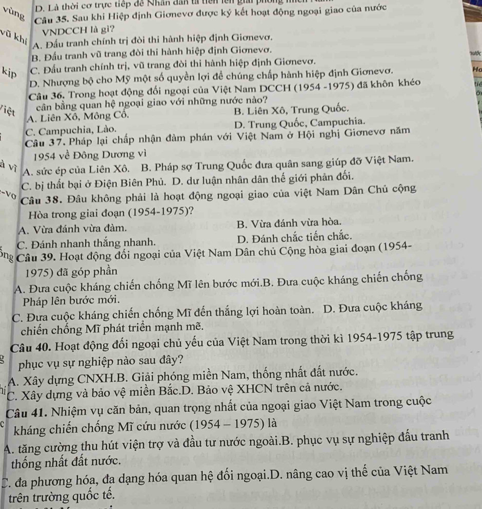 Là thời cơ trực tiếp đề Nhân dân tả tiên lên giải pi
vùng
Câu 35. Sau khi Hiệp định Giơnevơ được ký kết hoạt động ngoại giao của nước
VNDCCH là gì?
vũ khí
A. Đấu tranh chính trị đòi thi hành hiệp định Giơnevơ.
B. Đầu tranh vũ trang đòi thi hành hiệp định Giơnevơ. 'Tước
kip C. Đầu tranh chính trị, vũ trang đòi thi hành hiệp định Giơnevơ.
D. Nhượng bộ cho Mỹ một số quyền lợi để chúng chấp hành hiệp định Giơnevơ. Ha
Câu 36, Trong hoạt động đối ngoại của Việt Nam DCCH (1954 -1975) đã khôn khéo
tiê
cân bằng quan hệ ngoại giao với những nước nào? a
Việt B. Liên Xô, Trung Quốc.
A. Liên Xô, Mông Cô.
C. Campuchia, Lào. D. Trung Quốc, Campuchia.
Câu 37. Pháp lại chấp nhận đàm phán với Việt Nam ở Hội nghị Giơnevơ năm
1954 về Đông Dương vì
à vì
A. sức ép của Liên Xô. B. Pháp sợ Trung Quốc đưa quân sang giúp đỡ Việt Nam.
C. bị thất bại ở Điện Biên Phủ. D. dư luận nhân dân thế giới phản đối.
-V0
Câu 38. Đâu không phải là hoạt động ngoại giao của việt Nam Dân Chủ cộng
Hòa trong giai đoạn (1954-1975) ?
A. Vừa đánh vừa đàm. B. Vừa đánh vừa hòa.
C. Đánh nhanh thắng nhanh. D. Đánh chắc tiến chắc.
Cng Câu 39. Hoạt động đối ngoại của Việt Nam Dân chủ Cộng hòa giai đoạn (1954-
1975) đã góp phần
A. Đưa cuộc kháng chiến chống Mĩ lên bước mới.B. Đưa cuộc kháng chiến chống
Pháp lên bước mới.
C. Đưa cuộc kháng chiến chống Mĩ đến thắng lợi hoàn toàn. D. Đưa cuộc kháng
chiến chống Mĩ phát triển mạnh mẽ.
Câu 40. Hoạt động đối ngoại chủ yếu của Việt Nam trong thời kì 1954-1975 tập trung
phục vụ sự nghiệp nào sau đây?
A. Xây dựng CNXH.B. Giải phóng miền Nam, thống nhất đất nước.
C. Xây dựng và bảo vệ miền Bắc.D. Bảo vệ XHCN trên cả nước.
Câu 41. Nhiệm vụ căn bản, quan trọng nhất của ngoại giao Việt Nam trong cuộc
kháng chiến chống Mĩ cứu nước (1954-1975)1a
A. tăng cường thu hút viện trợ và đầu tư nước ngoài.B. phục vụ sự nghiệp đấu tranh
thống nhất đất nước.
C. đa phương hóa, đa dạng hóa quan hệ đối ngoại.D. nâng cao vị thế của Việt Nam
trên trường quốc tế.