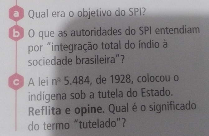 a Qual era o objetivo do SPI? 
b) O que as autoridades do SPI entendiam 
por "integração total do índio à 
sociedade brasileira”? 
c) A lei n^(_ 0) 5.484, de 1928, colocou o 
indígena sob a tutela do Estado. 
Reflita e opine. Qualéo significado 
do termo “tutelado”?