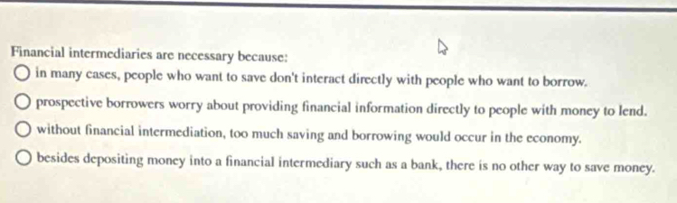 Financial intermediaries are necessary because:
in many cases, people who want to save don't interact directly with people who want to borrow.
prospective borrowers worry about providing financial information directly to people with money to lend.
without financial intermediation, too much saving and borrowing would occur in the economy.
besides depositing money into a financial intermediary such as a bank, there is no other way to save money.