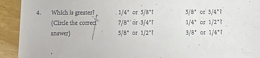 Which is greater? 1/4° or 5/8° ? 5/8^z or 3/4^* ? 
(Circle the correct 7/8'' or · 3/4^n 1/4^n or 1/2^(π) ? 
answer) 5/8^* or 1/2^n 7 3/8^n or 1/4^e ?