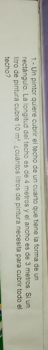 1.- Un pintor quiere cubrir el techo de un cuarto que tiene la forma de un 
rectángulo. La longitud del techo es de 4 metros y el ancho es de 3 metros. Si un 
litro de pintura cubre 10m^2 a cuántos litros de pintura necesita para cubrir todo el 
techo?