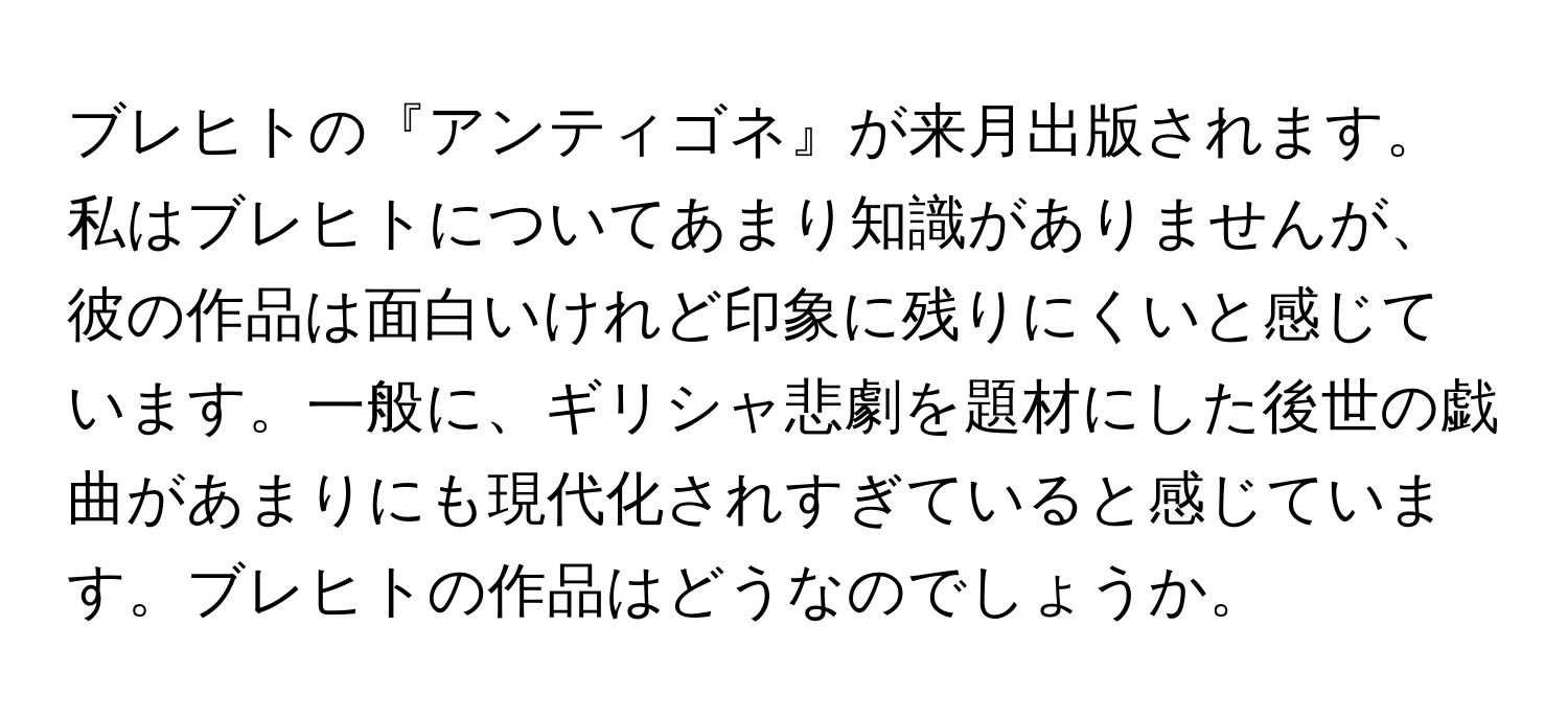 ブレヒトの『アンティゴネ』が来月出版されます。私はブレヒトについてあまり知識がありませんが、彼の作品は面白いけれど印象に残りにくいと感じています。一般に、ギリシャ悲劇を題材にした後世の戯曲があまりにも現代化されすぎていると感じています。ブレヒトの作品はどうなのでしょうか。