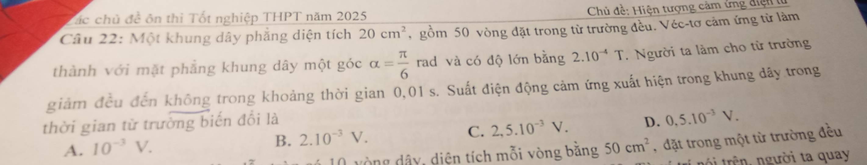 Chủ đề: Hiện tượng cảm ứng điện 
ác chủ đề ôn thì Tốt nghiệp THPT năm 2025
Câu 22: Một khung dây phẳng diện tích 20cm^2 , gồm 50 vòng đặt trong từ trường đều. Véc-tơ cảm ứng từ làm
thành với mặt phẳng khung dây một góc alpha = π /6  rad và có độ lớn bằng 2.10^(-4)T Người ta làm cho từ trường
giảm đều đến không trong khoảng thời gian 0,01 s. Suất điện động cảm ứng xuất hiện trong khung dây trong
thời gian từ trưởng biến đổi là D. 0, 5.10^(-3)V.
B. 2.10^(-3)V.
C. 2,5.10^(-3)V.
A. 10^(-3)V. 50cm^2 , đặt trong một từ trường đều
vòng dây, diện tích mỗi vòng bằng
tr trên người ta quay