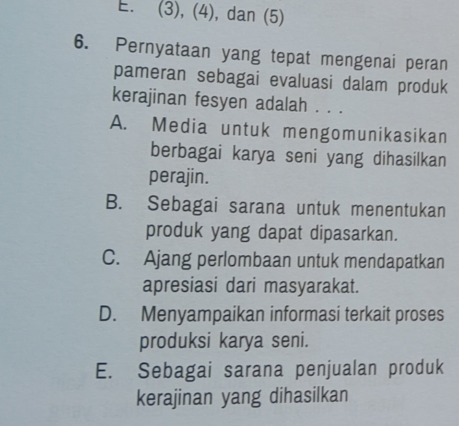 E. (3), (4), dan (5)
6. Pernyataan yang tepat mengenai peran
pameran sebagai evaluasi dalam produk
kerajinan fesyen adalah . . .
A. Media untuk mengomunikasikan
berbagai karya seni yang dihasilkan
perajin.
B. Sebagai sarana untuk menentukan
produk yang dapat dipasarkan.
C. Ajang perlombaan untuk mendapatkan
apresiasi dari masyarakat.
D. Menyampaikan informasi terkait proses
produksi karya seni.
E. Sebagai sarana penjualan produk
kerajinan yang dihasilkan