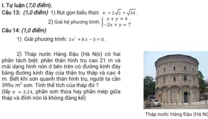 Tự luận (7,0 điểm). 
Câu 13: (1,0 điểm) 1) Rút gọn biểu thức A=2sqrt(2)+sqrt(50). 
2) Giải hệ phương trình: beginarrayl x+y=4 -2x+y=7endarray.
Câu 14: (1,0 điểm) 
1) Giải phương trình: 3x^2+8x-3=0. 
2) Tháp nước Hàng Đậu (Hà Nội) có hai 
phần tách biệt: phần thân hình trụ cao 21 m và 
mái dạng hình nón ở bên trên có đường kính đáy 
bãng đường kính đáy của thân trụ tháp và cao 4
m. Biết khi sơn quanh thân hình trụ, người ta cần
399π m^2 sơn. Tính thể tích của tháp đó ? 
(lấy π approx 3,14 , phần sơn thừa hay phần mép giữa 
tháp và đỉnh nón là không đáng kế) 
Tháp nước Hàng Đậu (Hà Nộ