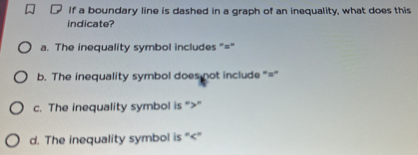 If a boundary line is dashed in a graph of an inequality, what does this
indicate?
a. The inequality symbol includes "="
b. The inequality symbol does not include “ = ”
c. The inequality symbol is “ ”
d. The inequality symbol is “ ”