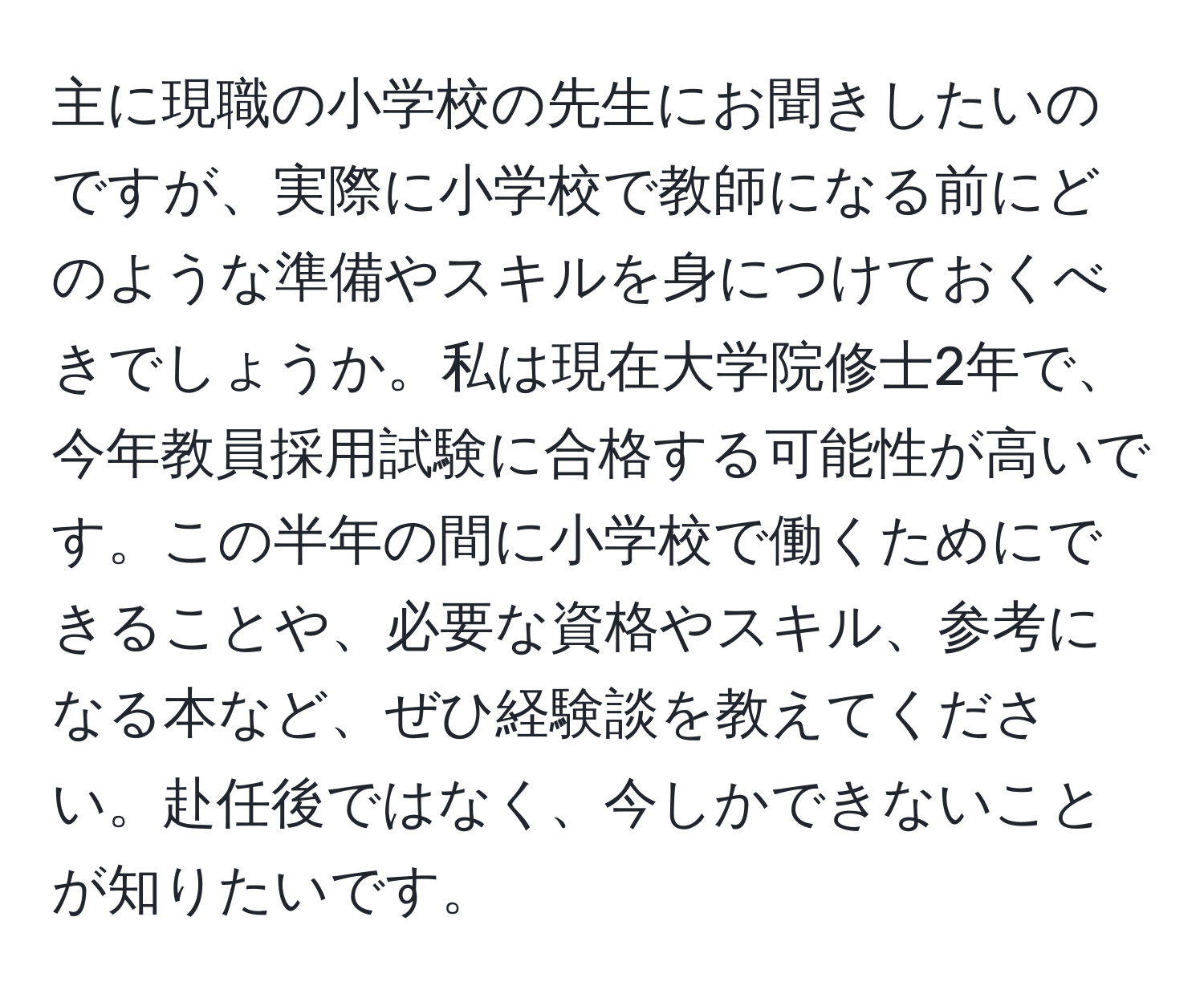 主に現職の小学校の先生にお聞きしたいのですが、実際に小学校で教師になる前にどのような準備やスキルを身につけておくべきでしょうか。私は現在大学院修士2年で、今年教員採用試験に合格する可能性が高いです。この半年の間に小学校で働くためにできることや、必要な資格やスキル、参考になる本など、ぜひ経験談を教えてください。赴任後ではなく、今しかできないことが知りたいです。