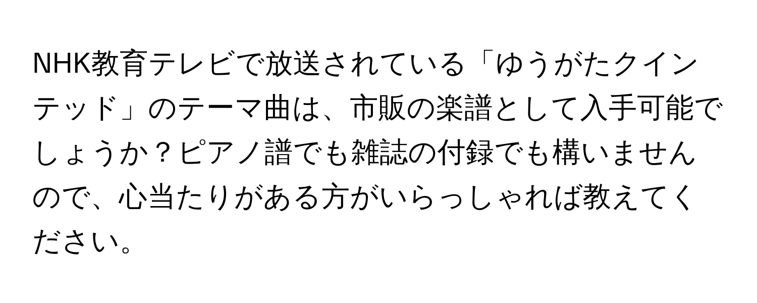 NHK教育テレビで放送されている「ゆうがたクインテッド」のテーマ曲は、市販の楽譜として入手可能でしょうか？ピアノ譜でも雑誌の付録でも構いませんので、心当たりがある方がいらっしゃれば教えてください。