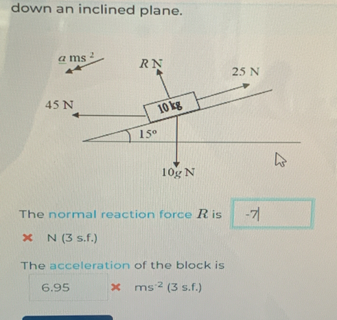 down an inclined plane.
The normal reaction force R is -7|
x N(3s.f.)
The acceleration of the block is
6.95 x ( □ /□  )( ms^(-2)(3s.f.)