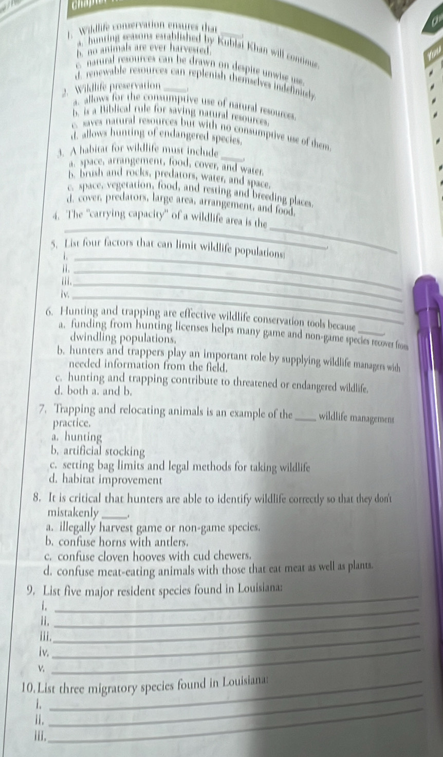 Wildlife conservation ensures that
a, bunting seasons established by Kublai Khan will continue
h. no animals are ever harvested
c natural resources can be drawn on despite n w i s
d. renewable resources can replenish themselves indefinitely.
2. Wildlife preservation_
a allows for the consumptive use of natural resources
b. is a Biblical rule for saving natural resources.
c. saves natural resources but with no consumptive use of them
d. allows hunting of endangered species.
3. A habitat for wildlife must include_
a. space, arrangement, food, cover, and water.
B. brush and rocks, predators, water, and space.
c. space, vegetation, food, and resting and breeding places.
d. cover, predators, large area, arrangement, and food.
_
_
4. The 'carrying capacity'' of a wildlife area is the
5. List four factors that can limit wildlife populations
i ._
Ⅱ._
iii._
iv._
6. Hunting and trapping are effective wildlife conservation tools because_
a. funding from hunting licenses helps many game and non-game species recover from
dwindling populations.
b. hunters and trappers play an important role by supplying wildlife managers with
needed information from the field.
c. hunting and trapping contribute to threatened or endangered wildlife.
d. both a. and b.
7. Trapping and relocating animals is an example of the _wildlife management
practice.
a. hunting
b. artificial stocking
c. setting bag limits and legal methods for taking wildlife
d. habitat improvement
8. It is critical that hunters are able to identify wildlife correctly so that they don't
mistakenly _.
a. illegally harvest game or non-game species.
b. confuse horns with antlers.
c. confuse cloven hooves with cud chewers.
d. confuse meat-eating animals with those that eat meat as well as plants
9. List five major resident species found in Louisiana:
i._
_
Ii._
iii._
iv.
v.
_
10.List three migratory species found in Louisiana:
1._
i.
_
iii.