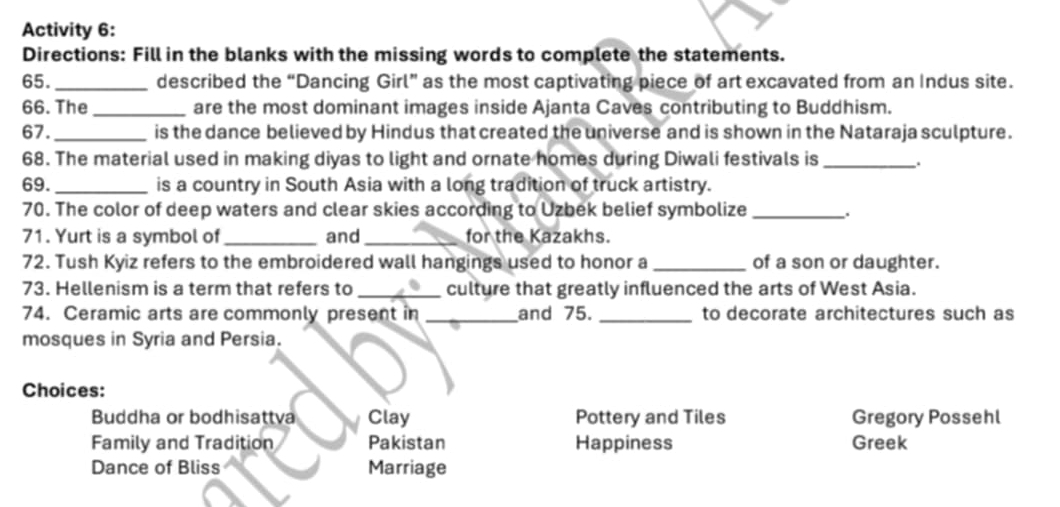 Activity 6: 
Directions: Fill in the blanks with the missing words to complete the statements. 
65._ described the “Dancing Girl” as the most captivating piece of art excavated from an Indus site. 
66. The _are the most dominant images inside Ajanta Caves contributing to Buddhism. 
67._ is the dance believed by Hindus that created the universe and is shown in the Nataraja sculpture. 
68. The material used in making diyas to light and ornate homes during Diwali festivals is _. 
69. _is a country in South Asia with a long tradition of truck artistry. 
70. The color of deep waters and clear skies according to Uzbek belief symbolize_ 
71. Yurt is a symbol of _and_ for the Kazakhs. 
72. Tush Kyiz refers to the embroidered wall hangings used to honor a _of a son or daughter. 
73. Hellenism is a term that refers to _culture that greatly influenced the arts of West Asia. 
74. Ceramic arts are commonly present in _and 75. _to decorate architectures such as 
mosques in Syria and Persia. 
Choices: 
Buddha or bodhisattva Clay Pottery and Tiles Gregory Possehl 
Family and Tradition Pakistan Happiness Greek 
Dance of Bliss Marriage