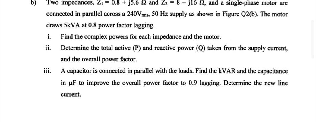 Two impedances, Z_1=0.8+j5.6Omega and Z_2=8-j16Omega , and a single-phase motor are 
connected in parallel across a 240Vms, 50 Hz supply as shown in Figure Q2(b) ). The motor 
draws 5kVA at 0.8 power factor lagging. 
i. Find the complex powers for each impedance and the motor. 
ii. Determine the total active (P) and reactive power (Q) taken from the supply current, 
and the overall power factor. 
iii. A capacitor is connected in parallel with the loads. Find the kVAR and the capacitance 
in μF to improve the overall power factor to 0.9 lagging. Determine the new line 
current.