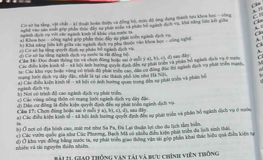 Cơ sở hạ tằng, vật chất - kĩ thuật hoàn thiện và đồng bộ, mức độ ứng dụng thành tựu khoa học - công C H
nghệ vào sản xuất góp phần thúc đây sự phát triển và phân bố ngành dịch vụ, khả năng liên kết giữa Câu
A. ti
ngảnh dịch vụ với các ngành kinh tế khác của nước ta.
Câu
a) Khoa học - công nghệ góp phần thúc đầy sự phát triển ngành dịch vụ.
b) Khả năng liên kết giữa các ngành dịch vu phu thuộc vào khoa học - công nghệ.
A. 
Câ
c) Cơ sở hạ tầng quyết định sự phân bố ngành dịch vụ.
A.
d) Cơ sở hạ tấng ngành dịch vụ nước ta rất đồng bộ.
Câu 16: Đọc đoạn thông tin vả chọn đúng hoặc sai ở mỗi ý a), b), c), d) sau đây:
Các điều kiện kinh tế - xã hội ảnh hưởng quyết định đến sự phát triển và phân bổ ngành dịch vụ ở nước C
ta: Các khu vực hoặc vùng có trình độ phát triển cao, dân cư đông đúc thì ngành dịch vụ phát triển mạnh, M
né
mạng lưới dịch vụ dày đặc, nhất là tại các thành phố lớn như Hà Nội,
a) Các điều kiện kinh tế ~ xã hội có ảnh hưởng quan trọng đến sự phát triển và phân bố
b
t
ngảnh dịch vụ.
b) Nơi có trình độ cao ngành dịch vụ phát triển.
c) Các vùng nông thôn có mạng lưới ngành dịch vụ dày đặc.
d) Dân cư đông là điều kiện quyết định đến sự phát triển ngành dịch vụ.
Câu 17: Chọn đúng hoặc sai ở mỗi ý a), b), c), d), sau đây.
a) Các điều kiện kinh tế - xã hội ảnh hưởng quyết định đến sự phát triển và phân bố ngành dịch vụ ở nước
ta.
b) Ở nơi có địa hình cao, mát mẻ như Sa Pa, Đà Lạt thuận lợi cho du lịch tắm biển.
c) Các vườn quốc gia như Cúc Phương, Bạch Mã có nhiều điều kiện phát triển du lịch sinh thái
d) Ở khu vực đồng bằng nước ta, sự phát triển giao thông vận tải góp phần khai thác hiệu quả điều kiện tự
nhiên và tải nguyên thiên nhiên.
Bài 21, Giao thông vận tải và bưu chính viễn thông