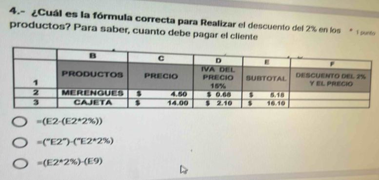 4.- ¿Cuál es la fórmula correcta para Realizar el descuento del 2% en los * 1 punto
productos? Para saber, cuanto debe pagar el cliente
=(E2-(E2*2% ))
=(''E2'')-(''E2*2% )
=(E2*2% )-(E9(E9)