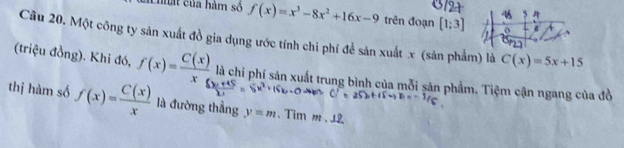 Chất của hàm số f(x)=x^3-8x^2+16x-9 trên đoạn [1;3]
5 
o 
Cầu 20. Một công ty sản xuất đồ gia dụng ước tính chi phí để sản xuất x (sản phẩm) là C(x)=5x+15
(triệu đồng). Khi đó, f(x)= C(x)/x  là chi phí sản xuất trung bình của mỗi sản phẩm. Tiệm cận ngang của đồ 
thị hàm số f(x)= C(x)/x  là đường thẳng y=m. Tim m.12