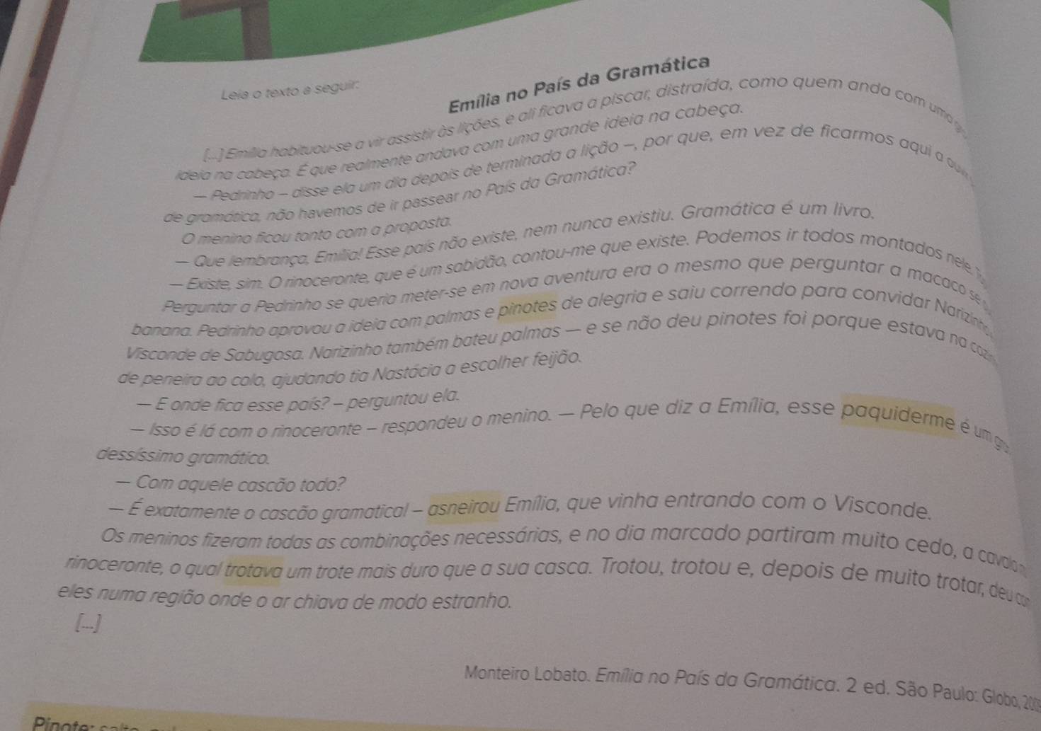 Emília no País da Gramática
Leia o texto a seguir:
2 )Emilia habituou-se a vir assistir às lições, e ali ficava a piscar, distraída, como quem anda com uma y
ideia na cabeça. É que realmente andava com uma grande ideia na cabeça
- Pedrinho - disse ela um dia depois de terminada a lição -, por que, em vez de ficarmos aqui a uu
de gromótico, não havemos de ir passear no País da Gramática?
O menino ficou tonto com a proposta.
— Que lembrança, Emilia! Esse país não existe, nem nunca existiu. Gramática é um livro,
— Existe, sim. O rinoceronte, que é um sabidão, contou-me que existe. Podemos ir todos montados nele 1
Perguntar a Pedrinho se queria meter-se em nova aventura era o mesmo que perguntar a macaco se 
banana. Pedrinho aprovou a ideia com palmas e pinotes de alegria e saiu correndo para convidar Narizinhe
Visconde de Sabugosa. Narizinho também bateu palmas - e se não deu pinotes foi porque estava na ca
de peneira ao colo, ajudando tia Nastácia a escolher feijão.
— E onde fica esse país? - perguntou ela.
— Isso é lá com o rinoceronte - respondeu o menino. — Pelo que diz a Emília, esse paquiderme é um g
dessíssimo gramático.
— Com aquele cascão todo?
— É exatamente o cascão gramatical - asneirou Emília, que vinha entrando com o Visconde.
Os meninos fizeram todas as combinações necessárias, e no dia marcado partiram muito cedo, a cado
rinoceronte, o qual trotava um trote mais duro que a sua casca. Trotou, trotou e, depois de muito trotar, deu t
eles numa região onde o ar chiava de modo estranho.
[-]
Monteiro Lobato. Emília no País da Gramática. 2 ed. São Paulo: Globo, 200
Pinote