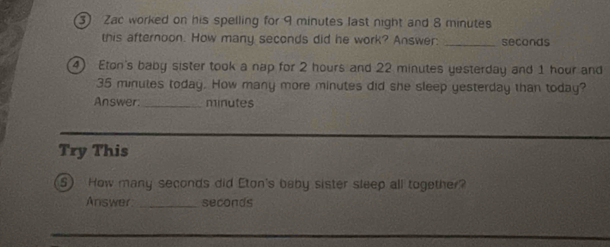 Zac worked on his spelling for 9 minutes last night and 8 minutes
this afternoon. How many seconds did he work? Answer: _ seconds
4) Eton's baby sister took a nap for 2 hours and 22 minutes yesterday and 1 hour and
35 minutes today. How many more minutes did she sleep yesterday than today? 
Answer:_ minutes
Try This 
S) How many seconds did Eton's baby sister sleep all together? 
Answer _ seconds