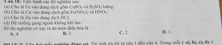 Cầu 18: Tiên hành các thí nghiệm sau:
(a) Cho lá Fe vào dung dịch gồm CuSO_4 và H_2SO_4 loãng;
(b) Cho lá Cu vào dung dịch gồm Fe(NO_3) và HNO_3; 
(c) Cho lá Zn vào dung dịch HCl;
(d) Để miếng gang ngoài không khí ẩm.
Số thí nghiệm có xảy ra ăn mòn điện hóa là
A. 4. B. 3. C. 2. D. 1.
nrắc nghiệm đúng sai, Thí sinh trả lời từ câu 1 đến câu 4. Trong mỗi ý a), b), c), d) ở