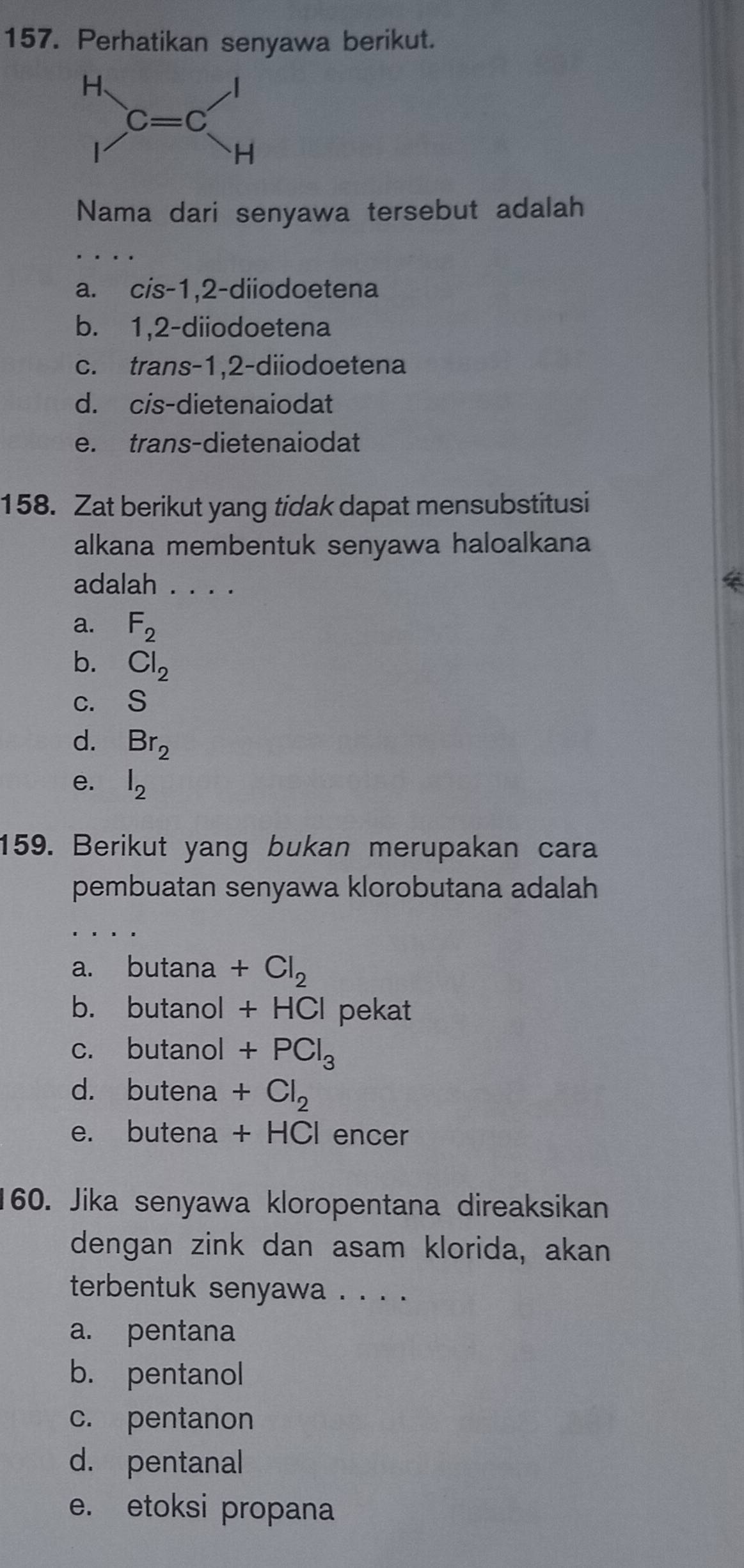 Perhatikan senyawa berikut.
Nama dari senyawa tersebut adalah
_
a. cis-1,2-diiodoetena
b. 1,2-diiodoetena
c. trans-1,2-diiodoetena
d. cis-dietenaiodat
e. trans-dietenaiodat
158. Zat berikut yang tidak dapat mensubstitusi
alkana membentuk senyawa haloalkana
adalah . . . .
a. F_2
b. Cl_2
C. ₹s
d. Br_2
e. l_2
159. Berikut yang bukan merupakan cara
pembuatan senyawa klorobutana adalah
_
a. butana +Cl_2
b. butanol +HCl pekat
c. butanol +PCl_3
d. butena +Cl_2
e. butena +HCI encer
160. Jika senyawa kloropentana direaksikan
dengan zink dan asam klorida, akan
terbentuk senyawa . . . .
a. pentana
b. pentanol
c. pentanon
d. pentanal
e. etoksi propana