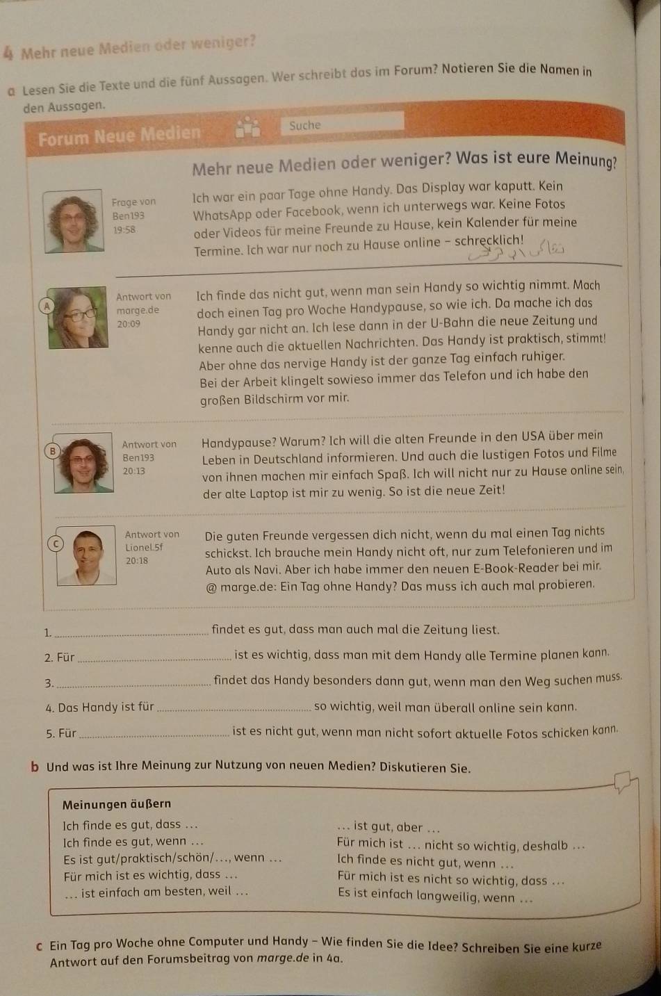 Mehr neue Medien oder weniger?
a Lesen Sie die Texte und die fünf Aussagen. Wer schreibt das im Forum? Notieren Sie die Namen in
den Aussagen.
Forum Neue Medien Suche
Mehr neue Medien oder weniger? Was ist eure Meinung?
Frage von Ich war ein paar Tage ohne Handy. Das Display war kaputt. Kein
Ben193 WhatsApp oder Facebook, wenn ich unterwegs war. Keine Fotos
19:58 oder Videos für meine Freunde zu Hause, kein Kalender für meine
Termine. Ich war nur noch zu Hause online - schrecklich!
Antwort von Ich finde das nicht gut, wenn man sein Handy so wichtig nimmt. Mach
A marge.de doch einen Tag pro Woche Handypause, so wie ich. Da mache ich das
20:09 Handy gar nicht an. Ich lese dann in der U-Bahn die neue Zeitung und
kenne auch die aktuellen Nachrichten. Das Handy ist praktisch, stimmt!
Aber ohne das nervige Handy ist der ganze Tag einfach ruhiger.
Bei der Arbeit klingelt sowieso immer das Telefon und ich habe den
großen Bildschirm vor mir.
Antwort von Handypause? Warum? Ich will die alten Freunde in den USA über mein
Ben193 Leben in Deutschland informieren. Und auch die lustigen Fotos und Filme
20:13 von ihnen machen mir einfach Spaß. Ich will nicht nur zu Hause online sein
der alte Laptop ist mir zu wenig. So ist die neue Zeit!
Antwort von Die guten Freunde vergessen dich nicht, wenn du mal einen Tag nichts
C LioneL5f schickst. Ich brauche mein Handy nicht oft, nur zum Telefonieren und im
20:18
Auto als Navi. Aber ich habe immer den neuen E-Book-Reader bei mir.
@ marge.de: Ein Tag ohne Handy? Das muss ich auch mal probieren.
1._
findet es gut, dass man auch mal die Zeitung liest.
2. Für _ist es wichtig, dass man mit dem Handy alle Termine planen kann.
3._
findet das Handy besonders dann gut, wenn man den Weg suchen muss.
4. Das Handy ist für _so wichtig, weil man überall online sein kann.
5. Für _ist es nicht gut, wenn man nicht sofort aktuelle Fotos schicken kann.
b Und was ist Ihre Meinung zur Nutzung von neuen Medien? Diskutieren Sie.
Meinungen äußern
Ich finde es gut, dass ... ... ist gut, aber ..
Ich finde es gut, wenn ... Für mich ist ... nicht so wichtig, deshalb ...
Es ist gut/praktisch/schön/..., wenn ... Ich finde es nicht gut, wenn ...
Für mich ist es wichtig, dass .. Für mich ist es nicht so wichtig, dass ..
ist einfach am besten, weil ... Es ist einfach langweilig, wenn ...
c Ein Tag pro Woche ohne Computer und Handy - Wie finden Sie die Idee? Schreiben Sie eine kurze
Antwort auf den Forumsbeitrag von marge.de in 4a.