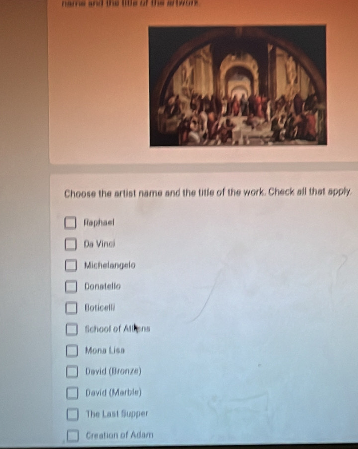 name and the litle of the artwork .
Choose the artist name and the title of the work. Check all that apply.
Raphasl
Da Vinci
Michelangelo
Donstello
Boticelli
School of Allens
Mona Lisa
David (Bronze)
David (Marble)
The Last Supper
Creation of Adam