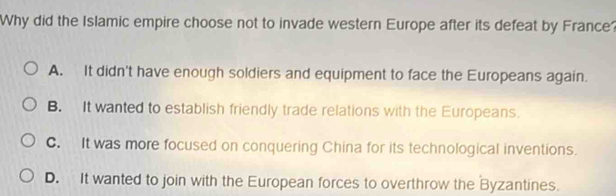 Why did the Islamic empire choose not to invade western Europe after its defeat by France?
A. It didn't have enough soldiers and equipment to face the Europeans again.
B. It wanted to establish friendly trade relations with the Europeans.
C. It was more focused on conquering China for its technological inventions.
D. It wanted to join with the European forces to overthrow the Byzantines.