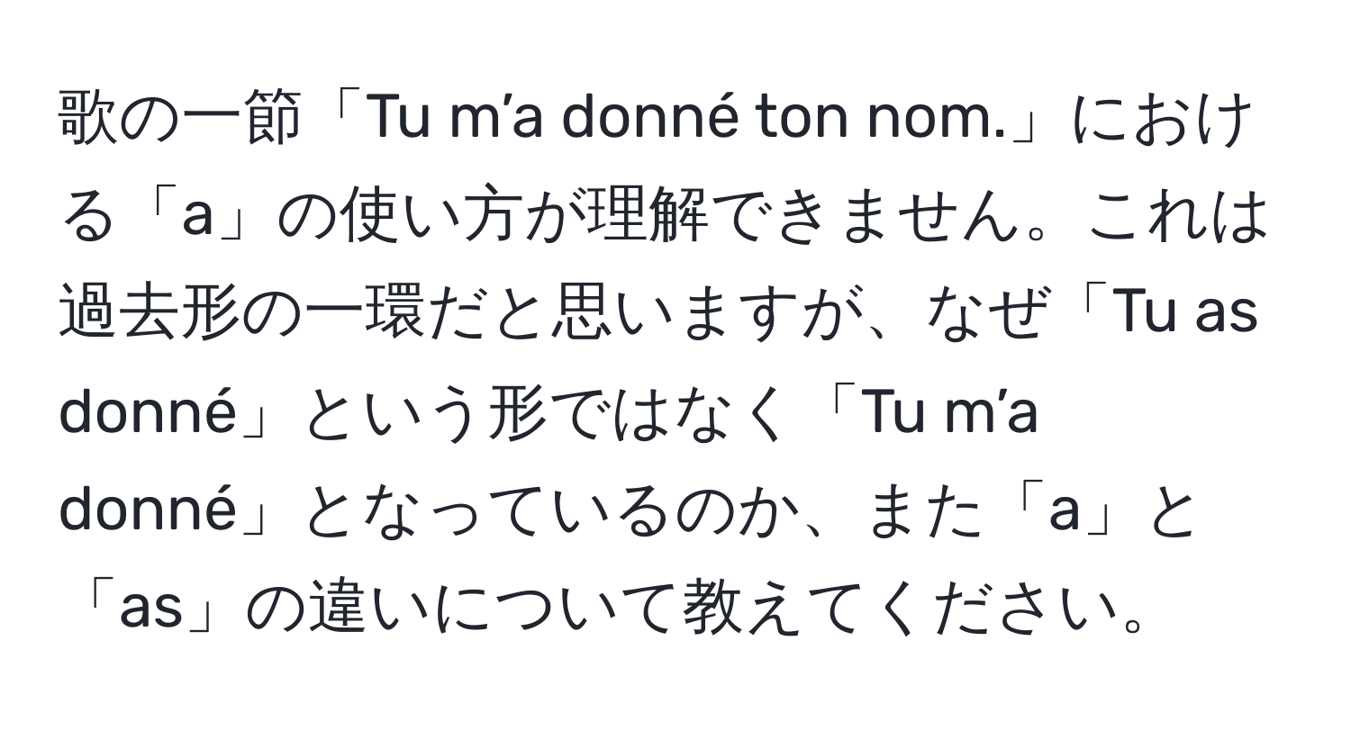 歌の一節「Tu m’a donné ton nom.」における「a」の使い方が理解できません。これは過去形の一環だと思いますが、なぜ「Tu as donné」という形ではなく「Tu m’a donné」となっているのか、また「a」と「as」の違いについて教えてください。