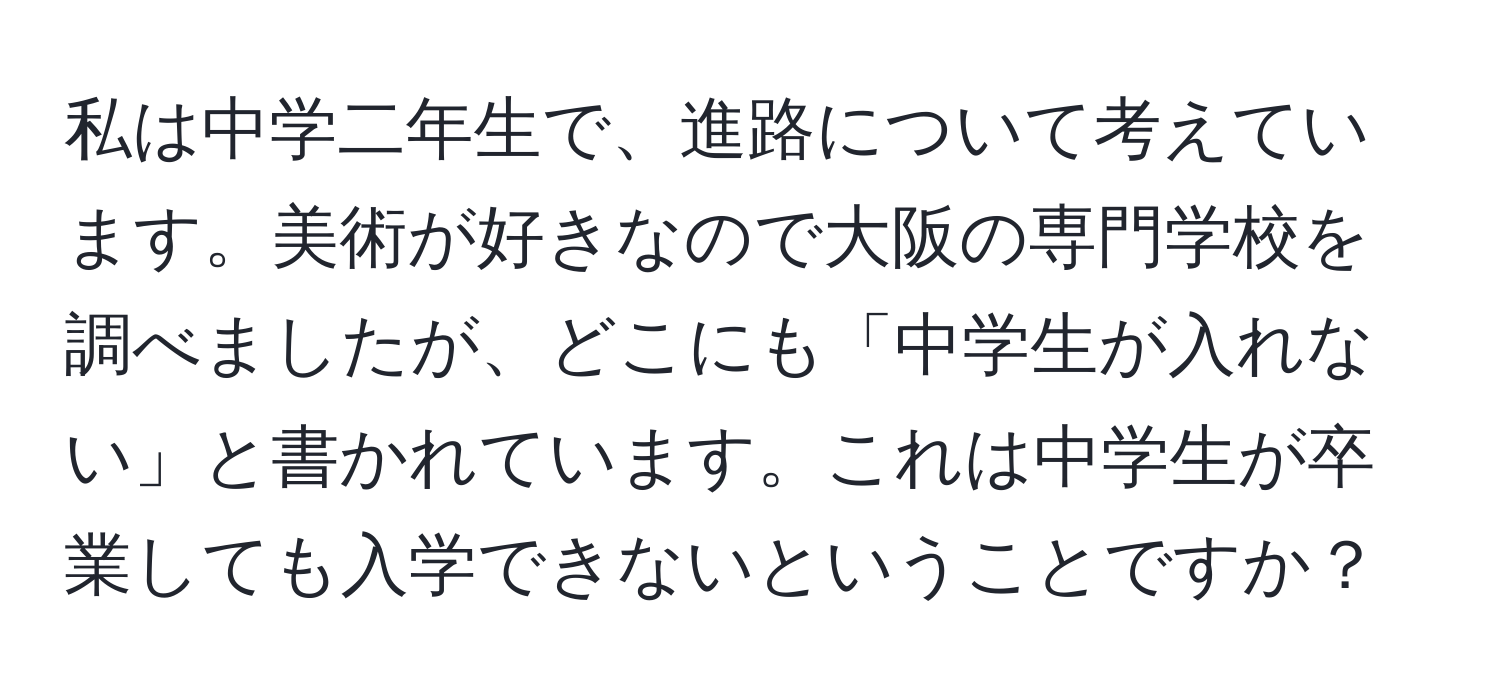 私は中学二年生で、進路について考えています。美術が好きなので大阪の専門学校を調べましたが、どこにも「中学生が入れない」と書かれています。これは中学生が卒業しても入学できないということですか？