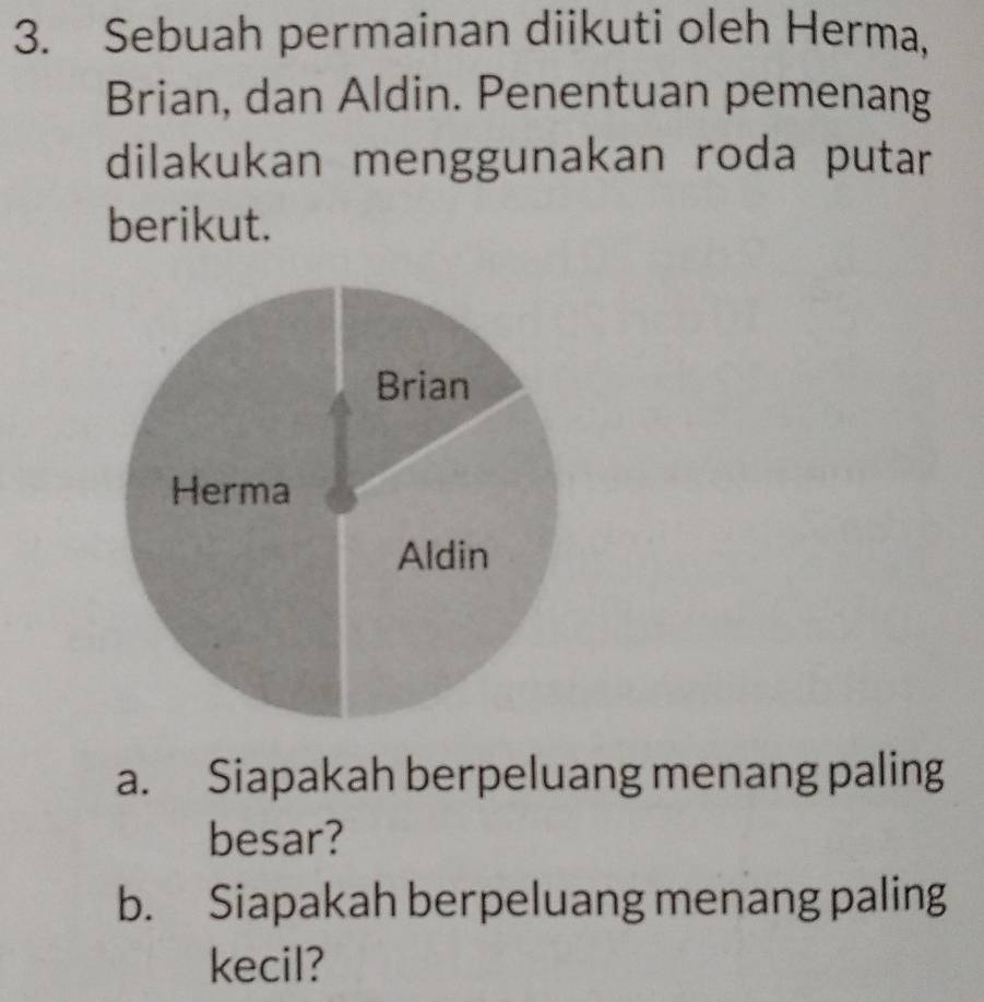 Sebuah permainan diikuti oleh Herma, 
Brian, dan Aldin. Penentuan pemenang 
dilakukan menggunakan roda putar 
berikut. 
a. Siapakah berpeluang menang paling 
besar? 
b. Siapakah berpeluang menang paling 
kecil?