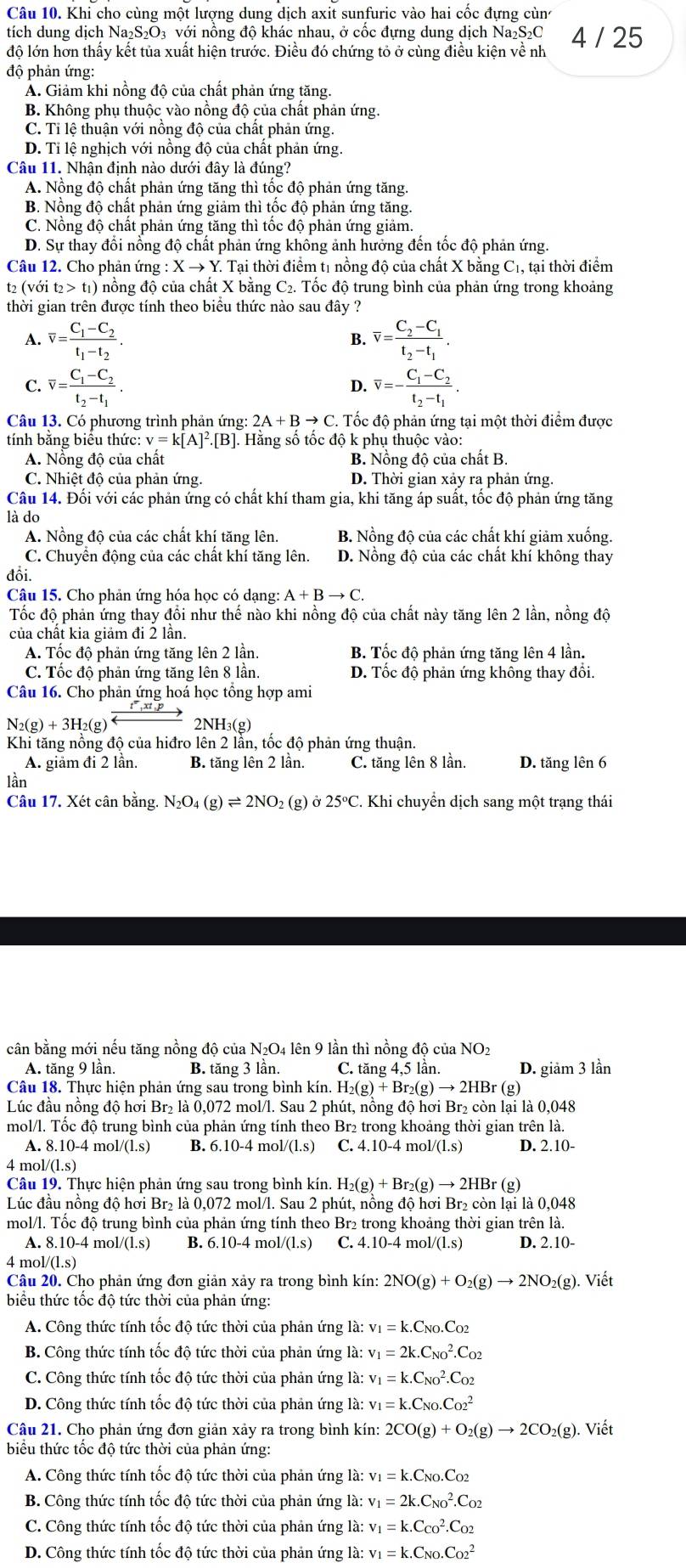 Khi cho cùng một lượng dung dịch axit sunfuric vào hai cốc đựng cùn
tích dung dịch Na₂S₂O₃ với nồng độ khác nhau, ở cốc đựng dung dịch Na₂S₂C
độ lớn hơn thấy kết tủa xuất hiện trước. Điều đó chứng tỏ ở cùng điều kiện về nh 4 / 25
độ phản ứng:
A. Giảm khi nồng độ của chất phản ứng tăng.
B. Không phụ thuộc vào nồng độ của chất phản ứng.
C. Tỉ lệ thuận với nồng độ của chất phản ứng.
D. Tỉ lệ nghịch với nồng độ của chất phản ứng.
Câu 11. Nhận định nào dưới đây là đúng?
A. Nồng độ chất phản ứng tăng thì tốc độ phản ứng tăng.
B. Nồng độ chất phản ứng giảm thì tốc độ phản ứng tăng.
C. Nồng độ chất phản ứng tăng thì tốc độ phản ứng giảm.
D. Sự thay đổi nổng độ chất phản ứng không ảnh hưởng đến tốc độ phản ứng.
Câu 12. Cho phản ứng : X → Y. Tại thời điểm tị nồng độ của chất X bằng C_1. , tại thời điểm
t2 (với t2> t1) nồng độ của chất X bằng C2. Tốc độ trung bình của phản ứng trong khoảng
thời gian trên được tính theo biểu thức nào sau đây ?
A. overline v=frac C_1-C_2t_1-t_2. overline v=frac C_2-C_1t_2-t_1.
B.
C. overline v=frac C_1-C_2t_2-t_1. overline v=-frac C_1-C_2t_2-t_1.
D.
Câu 13. Có phương trình phản ứng: 2A+Bto C Tốc độ phản ứng tại một thời điểm được
tính bằng biểu thức: v=k[A]^2.[B].. Hằng số tốc độ k phụ thuộc vào:
A. Nồng độ của chất B. Nồng độ của chất B.
C. Nhiệt độ của phản ứng. D. Thời gian xảy ra phản ứng.
Câu 14. Đối với các phản ứng có chất khí tham gia, khi tăng áp suất, tốc độ phản ứng tăng
là do
A. Nồng độ của các chất khí tăng lên. B. Nồng độ của các chất khí giảm xuống.
C. Chuyển động của các chất khí tăng lên. D. Nồng độ của các chất khí không thay
đổi.
Câu 15. Cho phản ứng hóa học có dạng: A+Bto C.
Tốc độ phản ứng thay đổi như thế nào khi nồng độ của chất này tăng lên 2 lần, nồng độ
của chất kia giảm đi 2 lần.
A. Tốc độ phản ứng tăng lên 2 lần. B. Tốc độ phản ứng tăng lên 4 lần.
C. Tốc độ phản ứng tăng lên 8 lần. D. Tốc độ phản ứng không thay đổi.
Câu 16. Cho phản ứng hoá học tổng hợp ami
N_2(g)+3H_2(g)= 2NH₃(g)
Khi tăng nồng độ của hiđro lên 2 lần, tốc độ phản ứng thuận.
A. giảm đi 2 lần. B. tăng lên 2 lần. C. tăng lên 8 lần. D. tăng lên 6
lần
Câu 17. Xét cân bằng. N_2O_4(g)leftharpoons 2NO_2 (g) o25°C. Khi chuyển dịch sang một trạng thái
cân bằng mới nếu tăng nồng độ của N₂O4 lên 9 lần thì nồng độ của NO2
A. tăng 9 lần. B. tăng 3 lần. C. tăng 4,5 lần. D. giảm 3 lần
Câu 18. Thực hiện phản ứng sau trong bình kín. H H_2(g)+Br_2(g)to 2HBr(g)
Lúc đầu nồng độ hơi Br₂ là 0,072 mol/l. Sau 2 phút, nồng độ hơi Br₂ còn lại là 0,048
mol/l. Tốc độ trung bình của phản ứng tính theo Br2 trong khoảng thời gian trên là.
A. 8.10-4 mol /(1.s) B. 6. 10-4 mol /(1.s) C. 4.10-4mol/(1.s) D. 2.10-
4 mol /(1.s)
Câu 19. Thực hiện phản ứng sau trong bình kín H_2(g)+Br_2(g)to 2HBr(g)
Lúc đầu nồng độ hơi Br₂ là 0,072 mol/l. Sau 2 phút, nồng độ hơi Br₂ còn lại là 0,048
mol/l. Tốc độ trung bình của phản ứng tính theo Br2 trong khoảng thời gian trên là.
A. 8.10-4 mol/(l.s) B. 6 10-4 4 mo 1/(1.s) C. 4.10-4mol/(1.s) D. 2.10-
4 mol/(l.s)
Câu 20. Cho phản ứng đơn giản xảy ra trong bình kín 2NO(g)+O_2(g)to 2NO_2(g). Viết
biểu thức tốc độ tức thời của phản ứng:
A. Công thức tính tốc độ tức thời của phản ứng là: v_1=k.C_NO.C_O2
B. Công thức tính tốc độ tức thời của phản ứng là: v_1=2k.C_(NO)^2.C_O2
C. Công thức tính tốc độ tức thời của phản ứng là: v_1=k.C_(NO)^2.C_O2
D. Công thức tính tốc độ tức thời của phản ứng là: v_1=k.C_NO.C_(O2)^2
Câu 21. Cho phản ứng đơn giản xảy ra trong bình kín: 2CO(g)+O_2(g)to 2CO_2(g). Viết
biểu thức tốc độ tức thời của phản ứng:
A. Công thức tính tốc độ tức thời của phản ứng là: v_1=k.C_NO.C_O2
B. Công thức tính tốc độ tức thời của phản ứng là: v_1=2k.C_(NO)^2.C_O2
C. Công thức tính tốc độ tức thời của phản ứng là: v_1=k.C_(CO)^2.C_O2
D. Công thức tính tốc độ tức thời của phản ứng là: v_1=k.C_NO.C_(O2)^2