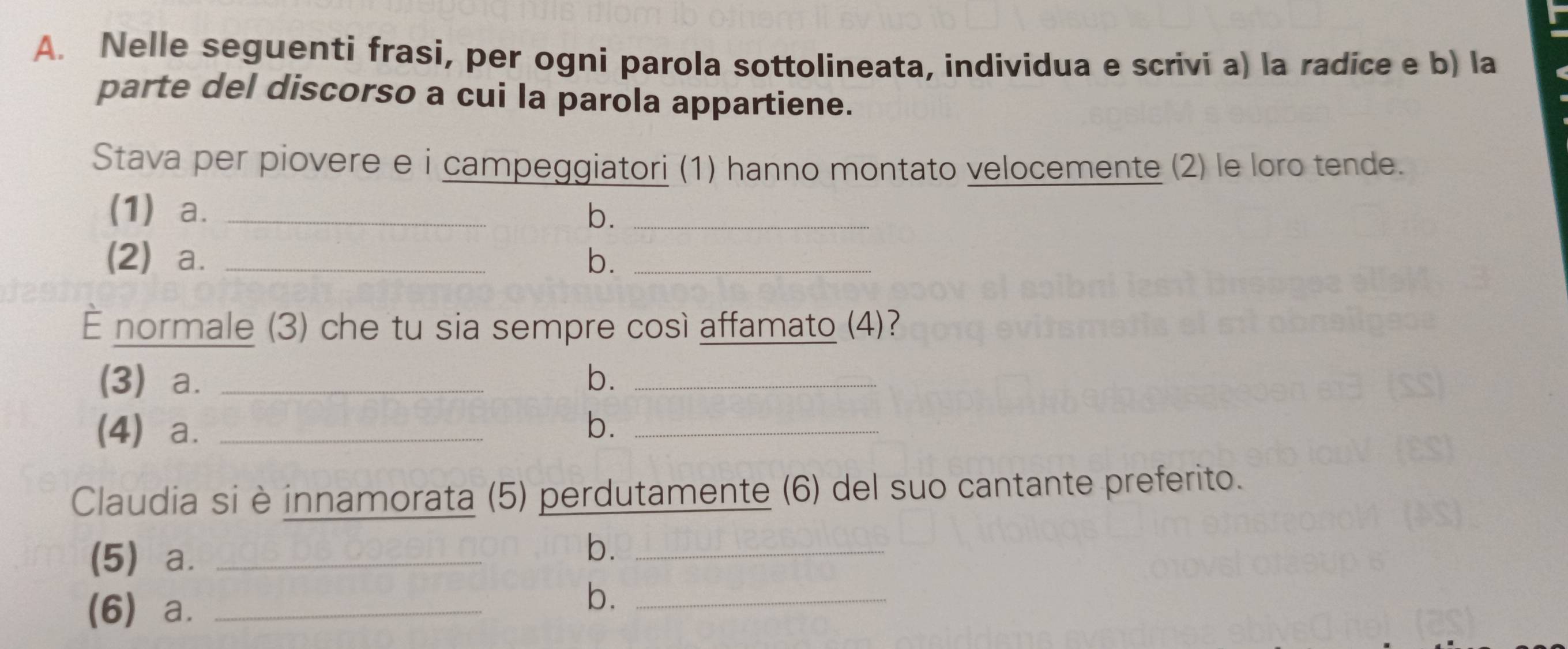 Nelle seguenti frasi, per ogni parola sottolineata, individua e scrivi a) la radice e b) la 
parte del discorso a cui la parola appartiene. 
Stava per piovere e i campeggiatori (1) hanno montato velocemente (2) le loro tende. 
(1) a. _b._ 
(2) a. _b._ 
— normale (3) che tu sia sempre così affamato (4)? 
(3) a. _b._ 
(4) a. _b._ 
Claudia si è innamorata (5) perdutamente (6) del suo cantante preferito. 
(5) a._ 
b._ 
(6) a._ 
b._