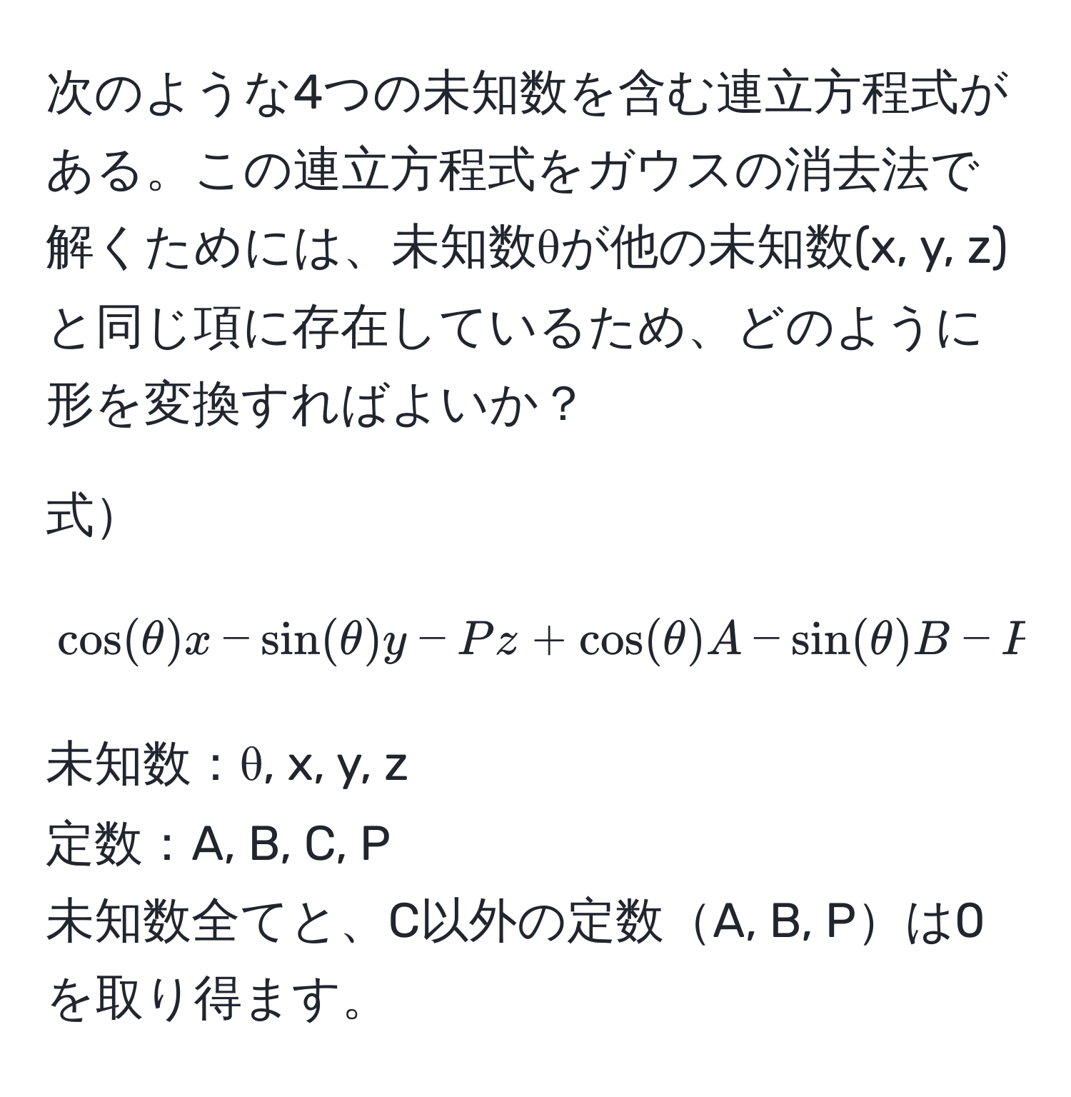 次のような4つの未知数を含む連立方程式がある。この連立方程式をガウスの消去法で解くためには、未知数θが他の未知数(x, y, z)と同じ項に存在しているため、どのように形を変換すればよいか？

式  
[
cos(θ)x - sin(θ)y - Pz + cos(θ)A - sin(θ)B - P C = 0
]

未知数：θ, x, y, z  
定数：A, B, C, P  
未知数全てと、C以外の定数A, B, Pは0を取り得ます。