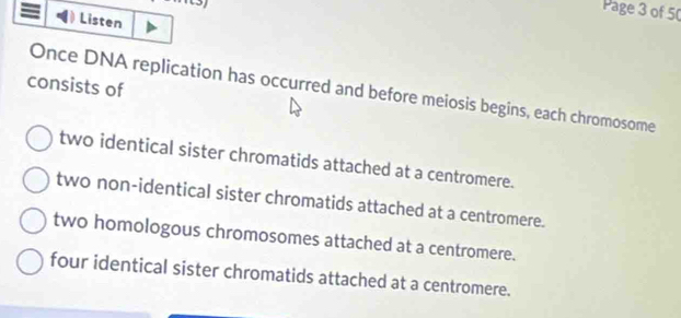 Page 3 of 50
Listen
consists of
Once DNA replication has occurred and before meiosis begins, each chromosome
two identical sister chromatids attached at a centromere.
two non-identical sister chromatids attached at a centromere.
two homologous chromosomes attached at a centromere.
four identical sister chromatids attached at a centromere.