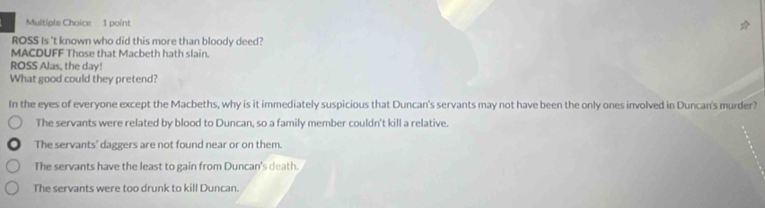 ROSS Is 't known who did this more than bloody deed?
MACDUFF Those that Macbeth hath slain.
ROSS Alas, the day!
What good could they pretend?
In the eyes of everyone except the Macbeths, why is it immediately suspicious that Duncan's servants may not have been the only ones involved in Duncan's murder?
The servants were related by blood to Duncan, so a family member couldn't kill a relative.
The servants' daggers are not found near or on them.
The servants have the least to gain from Duncan's death.
The servants were too drunk to kill Duncan.