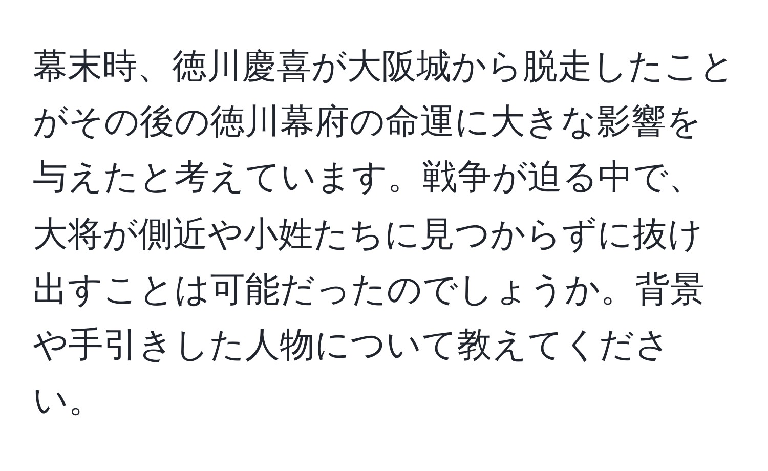 幕末時、徳川慶喜が大阪城から脱走したことがその後の徳川幕府の命運に大きな影響を与えたと考えています。戦争が迫る中で、大将が側近や小姓たちに見つからずに抜け出すことは可能だったのでしょうか。背景や手引きした人物について教えてください。