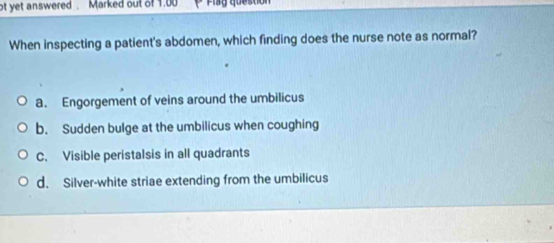 ot yet answered Marked out of 1.00
When inspecting a patient's abdomen, which finding does the nurse note as normal?
a. Engorgement of veins around the umbilicus
b. Sudden bulge at the umbilicus when coughing
C. Visible peristalsis in all quadrants
d. Silver-white striae extending from the umbilicus